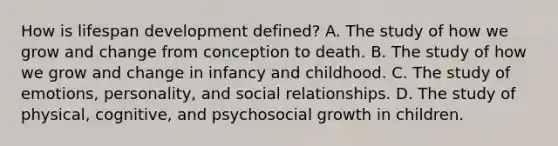 How is lifespan development defined? A. The study of how we grow and change from conception to death. B. The study of how we grow and change in infancy and childhood. C. The study of emotions, personality, and social relationships. D. The study of physical, cognitive, and psychosocial growth in children.