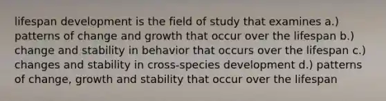 lifespan development is the field of study that examines a.) patterns of change and growth that occur over the lifespan b.) change and stability in behavior that occurs over the lifespan c.) changes and stability in cross-species development d.) patterns of change, growth and stability that occur over the lifespan