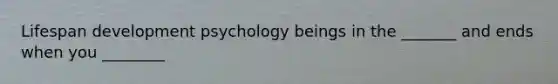 Lifespan development psychology beings in the _______ and ends when you ________