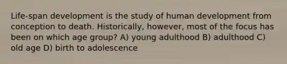 Life-span development is the study of human development from conception to death. Historically, however, most of the focus has been on which age group? A) young adulthood B) adulthood C) old age D) birth to adolescence