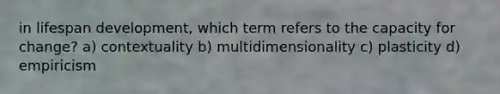 in lifespan development, which term refers to the capacity for change? a) contextuality b) multidimensionality c) plasticity d) empiricism