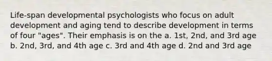 Life-span developmental psychologists who focus on adult development and aging tend to describe development in terms of four "ages". Their emphasis is on the a. 1st, 2nd, and 3rd age b. 2nd, 3rd, and 4th age c. 3rd and 4th age d. 2nd and 3rd age