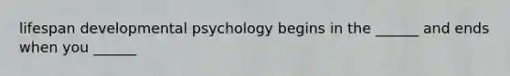 lifespan developmental psychology begins in the ______ and ends when you ______