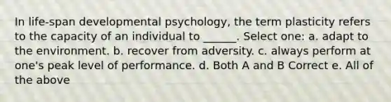 In life-span developmental psychology, the term plasticity refers to the capacity of an individual to ______. Select one: a. adapt to the environment. b. recover from adversity. c. always perform at one's peak level of performance. d. Both A and B Correct e. All of the above