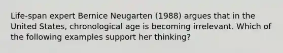 Life-span expert Bernice Neugarten (1988) argues that in the United States, chronological age is becoming irrelevant. Which of the following examples support her thinking?