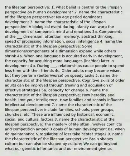 the lifespan perspective: 1. what belief is central to the lifespan perspective on human development? 2. name the characteristic of the lifespan perspective: No age period dominates development 3. name the characteristic of the lifespan perspective: A biological event during infancy can warp the development of someone's mind and emotions 3a. Components of the ___ dimension: attention, memory, abstract thinking, speed of processing information, social intelligence 4. name the characteristic of the lifespan perspective: Some dimensions/components of a dimension expand while others shrink 4a. When one language is acquired early in development, the capacity for acquiring more languages (inc/dec) later in development 4b. During ___, relationships cause people to spend less time with their friends 4c. Older adults may become wiser, but they perform (better/worse) on speedy tasks 5. name the characteristic of the lifespan perspective: Cognitive skills of older adults can be improved through training and acquisition of effective strategies 5a. capacity for change 6. name the characteristic of the lifespan perspective: How heredity and health limit your intelligence; How families and schools influence intellectual development 7. name the characteristic of the lifespan perspective: include families, schools, peer groups, churches, etc; These are influenced by historical, economic, social, and cultural factors 8. name the characteristic of the lifespan perspective: The mastery of life often involves conflicts and competition among 3 goals of human development 8a. when do maintenance & regulation of loss take center stage? 9. name the characteristic of the lifespan perspective: Brain shapes culture but can also be shaped by culture; We can go beyond what our genetic inheritance and our environment give us