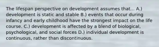 The lifespan perspective on development assumes that... A.) development is static and stable B.) events that occur during infancy and early childhood have the strongest impact on the life course. C.) development is affected by a blend of biological, psychological, and social forces D.) individual development is continuous, rather than discontinuous.