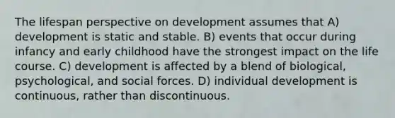 The lifespan perspective on development assumes that A) development is static and stable. B) events that occur during infancy and early childhood have the strongest impact on the life course. C) development is affected by a blend of biological, psychological, and social forces. D) individual development is continuous, rather than discontinuous.