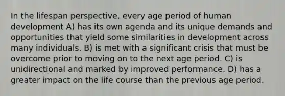 In the lifespan perspective, every age period of human development A) has its own agenda and its unique demands and opportunities that yield some similarities in development across many individuals. B) is met with a significant crisis that must be overcome prior to moving on to the next age period. C) is unidirectional and marked by improved performance. D) has a greater impact on the life course than the previous age period.