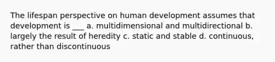 The lifespan perspective on human development assumes that development is ___ a. multidimensional and multidirectional b. largely the result of heredity c. static and stable d. continuous, rather than discontinuous