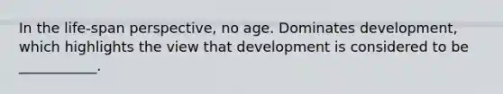 In the life-span perspective, no age. Dominates development, which highlights the view that development is considered to be ___________.