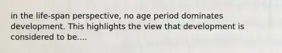 in the life-span perspective, no age period dominates development. This highlights the view that development is considered to be....