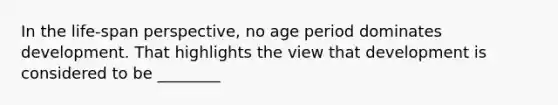 In the life-span perspective, no age period dominates development. That highlights the view that development is considered to be ________