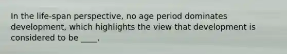 In the life-span perspective, no age period dominates development, which highlights the view that development is considered to be ____.