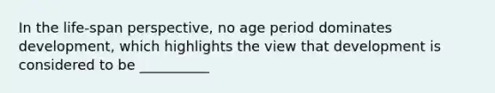 In the life-span perspective, no age period dominates development, which highlights the view that development is considered to be __________