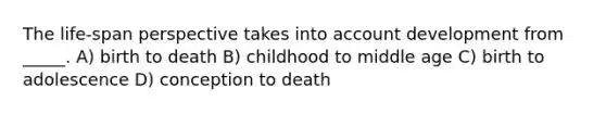 The life-span perspective takes into account development from _____. A) birth to death B) childhood to middle age C) birth to adolescence D) conception to death