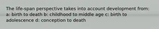 The life-span perspective takes into account development from: a: birth to death b: childhood to middle age c: birth to adolescence d: conception to death