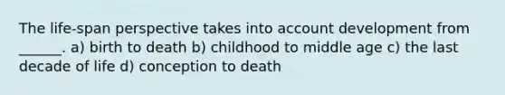 The life-span perspective takes into account development from ______. a) birth to death b) childhood to middle age c) the last decade of life d) conception to death