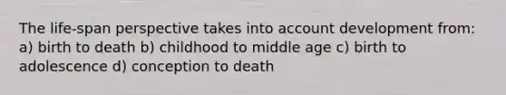 The life-span perspective takes into account development from: a) birth to death b) childhood to middle age c) birth to adolescence d) conception to death