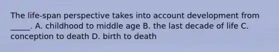 The life-span perspective takes into account development from _____. A. childhood to middle age B. the last decade of life C. conception to death D. birth to death