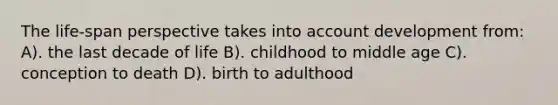 The life-span perspective takes into account development from: A). the last decade of life B). childhood to middle age C). conception to death D). birth to adulthood