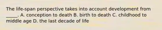 The life-span perspective takes into account development from _____. A. conception to death B. birth to death C. childhood to middle age D. the last decade of life