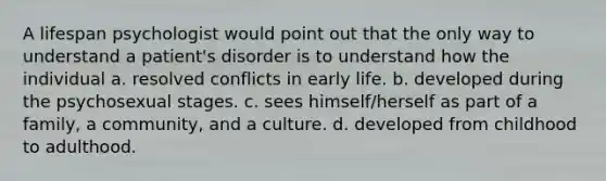 A lifespan psychologist would point out that the only way to understand a patient's disorder is to understand how the individual a. ​resolved conflicts in early life. ​b. developed during the psychosexual stages. ​c. sees himself/herself as part of a family, a community, and a culture. d. developed from childhood to adulthood.