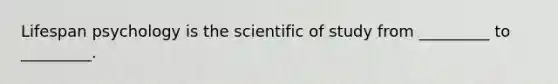 Lifespan psychology is the scientific of study from _________ to _________.