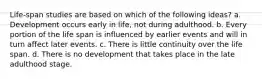 Life-span studies are based on which of the following ideas? a. Development occurs early in life, not during adulthood. b. Every portion of the life span is influenced by earlier events and will in turn affect later events. c. There is little continuity over the life span. d. There is no development that takes place in the late adulthood stage.