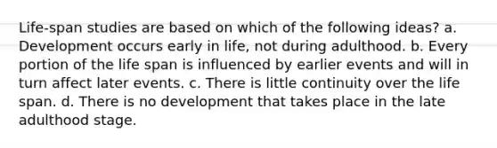 Life-span studies are based on which of the following ideas? a. Development occurs early in life, not during adulthood. b. Every portion of the life span is influenced by earlier events and will in turn affect later events. c. There is little continuity over the life span. d. There is no development that takes place in the late adulthood stage.