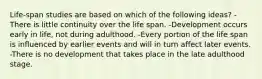 Life-span studies are based on which of the following ideas? -There is little continuity over the life span. -Development occurs early in life, not during adulthood. -Every portion of the life span is influenced by earlier events and will in turn affect later events. -There is no development that takes place in the late adulthood stage.