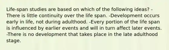 Life-span studies are based on which of the following ideas? -There is little continuity over the life span. -Development occurs early in life, not during adulthood. -Every portion of the life span is influenced by earlier events and will in turn affect later events. -There is no development that takes place in the late adulthood stage.