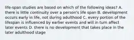 life-span studies are based on which of the following ideas? A. there is little continuity over a person's life span B. development occurs early in life, not during adulthood C. every portion of the lifespan is influenced by earlier events and will in turn affect later events D. there is no development that takes place in the later adulthood stage