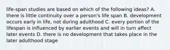 life-span studies are based on which of the following ideas? A. there is little continuity over a person's life span B. development occurs early in life, not during adulthood C. every portion of the lifespan is influenced by earlier events and will in turn affect later events D. there is no development that takes place in the later adulthood stage