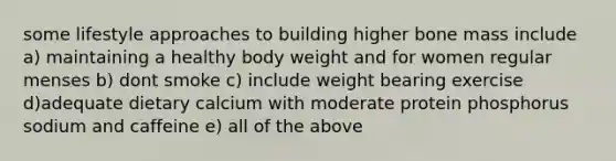 some lifestyle approaches to building higher bone mass include a) maintaining a healthy body weight and for women regular menses b) dont smoke c) include weight bearing exercise d)adequate dietary calcium with moderate protein phosphorus sodium and caffeine e) all of the above