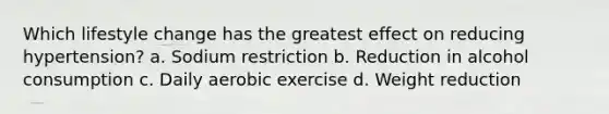 Which lifestyle change has the greatest effect on reducing hypertension? a. Sodium restriction b. Reduction in alcohol consumption c. Daily aerobic exercise d. Weight reduction