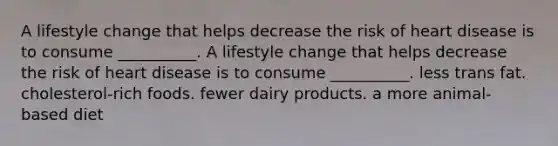 A lifestyle change that helps decrease the risk of heart disease is to consume __________. A lifestyle change that helps decrease the risk of heart disease is to consume __________. less trans fat. cholesterol-rich foods. fewer dairy products. a more animal-based diet