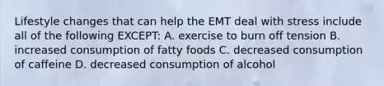 Lifestyle changes that can help the EMT deal with stress include all of the following EXCEPT: A. exercise to burn off tension B. increased consumption of fatty foods C. decreased consumption of caffeine D. decreased consumption of alcohol