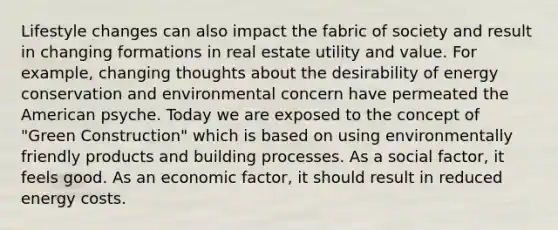 Lifestyle changes can also impact the fabric of society and result in changing formations in real estate utility and value. For example, changing thoughts about the desirability of energy conservation and environmental concern have permeated the American psyche. Today we are exposed to the concept of "Green Construction" which is based on using environmentally friendly products and building processes. As a social factor, it feels good. As an economic factor, it should result in reduced energy costs.