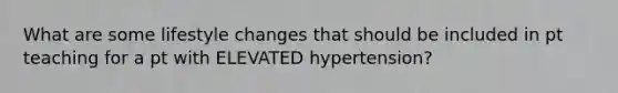 What are some lifestyle changes that should be included in pt teaching for a pt with ELEVATED hypertension?