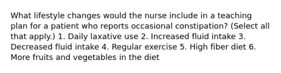 What lifestyle changes would the nurse include in a teaching plan for a patient who reports occasional constipation? (Select all that apply.) 1. Daily laxative use 2. Increased fluid intake 3. Decreased fluid intake 4. Regular exercise 5. High fiber diet 6. More fruits and vegetables in the diet