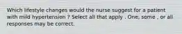 Which lifestyle changes would the nurse suggest for a patient with mild hypertension ? Select all that apply . One, some , or all responses may be correct.