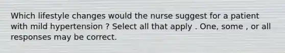 Which lifestyle changes would the nurse suggest for a patient with mild hypertension ? Select all that apply . One, some , or all responses may be correct.