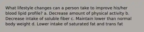 What lifestyle changes can a person take to improve his/her blood lipid profile? a. Decrease amount of physical activity b. Decrease intake of soluble fiber c. Maintain lower than normal body weight d. Lower intake of saturated fat and trans fat