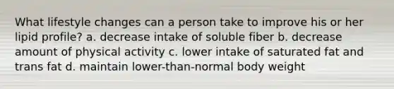 What lifestyle changes can a person take to improve his or her lipid profile? a. decrease intake of soluble fiber b. decrease amount of physical activity c. lower intake of saturated fat and trans fat d. maintain lower-than-normal body weight