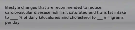 lifestyle changes that are recommended to reduce cardiovascular disesase risk limit saturated and trans fat intake to ____ % of daily kilocalories and cholesterol to ___ milligrams per day