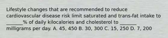 Lifestyle changes that are recommended to reduce cardiovascular disease risk limit saturated and trans-fat intake to _______% of daily kilocalories and cholesterol to _______ milligrams per day. A. 45, 450 B. 30, 300 C. 15, 250 D. 7, 200