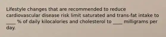 Lifestyle changes that are recommended to reduce cardiovascular disease risk limit saturated and trans-fat intake to ____ % of daily kilocalories and cholesterol to ____ milligrams per day.