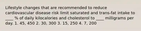 Lifestyle changes that are recommended to reduce cardiovascular disease risk limit saturated and trans-fat intake to ____ % of daily kilocalories and cholesterol to ____ milligrams per day. 1. 45, 450 2. 30, 300 3. 15, 250 4. 7, 200