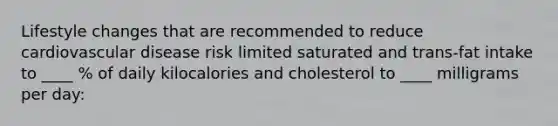 Lifestyle changes that are recommended to reduce cardiovascular disease risk limited saturated and trans-fat intake to ____ % of daily kilocalories and cholesterol to ____ milligrams per day: